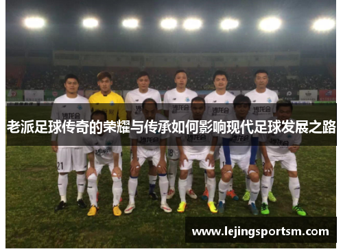 老派足球传奇的荣耀与传承如何影响现代足球发展之路