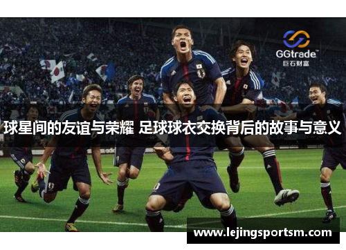 球星间的友谊与荣耀 足球球衣交换背后的故事与意义