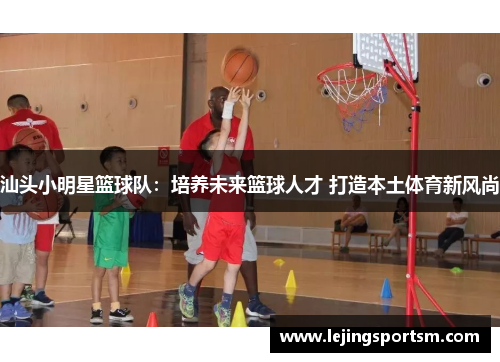汕头小明星篮球队：培养未来篮球人才 打造本土体育新风尚