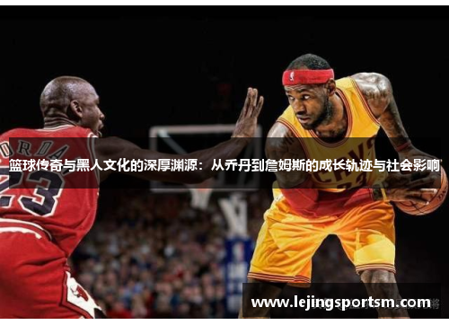 篮球传奇与黑人文化的深厚渊源：从乔丹到詹姆斯的成长轨迹与社会影响
