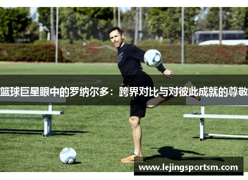 篮球巨星眼中的罗纳尔多：跨界对比与对彼此成就的尊敬