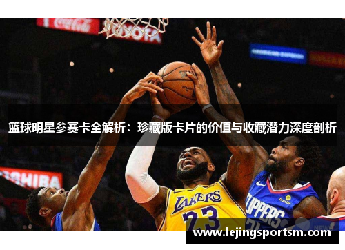 篮球明星参赛卡全解析：珍藏版卡片的价值与收藏潜力深度剖析