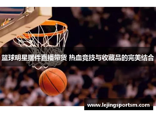 篮球明星摆件直播带货 热血竞技与收藏品的完美结合