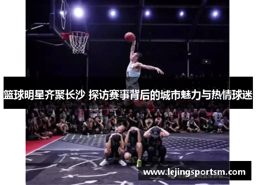 篮球明星齐聚长沙 探访赛事背后的城市魅力与热情球迷
