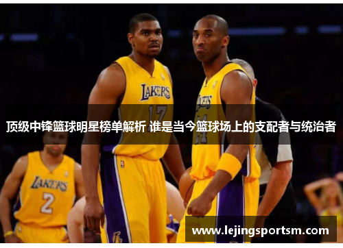 顶级中锋篮球明星榜单解析 谁是当今篮球场上的支配者与统治者