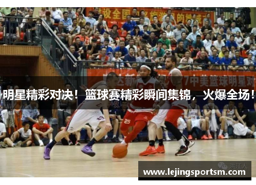 明星精彩对决！篮球赛精彩瞬间集锦，火爆全场！